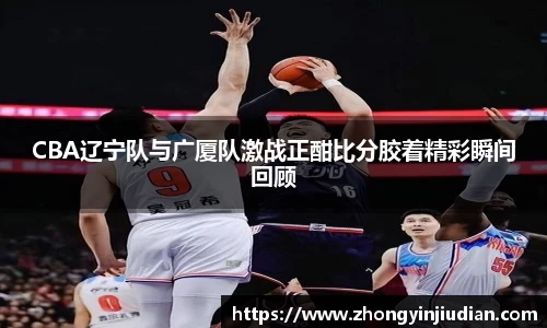 CBA辽宁队与广厦队激战正酣比分胶着精彩瞬间回顾