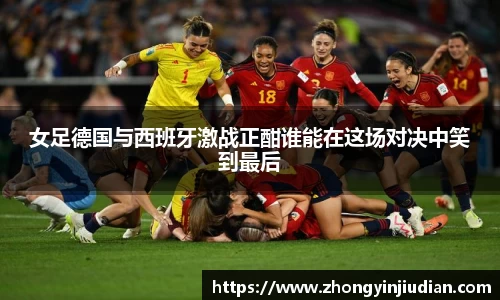 女足德国与西班牙激战正酣谁能在这场对决中笑到最后