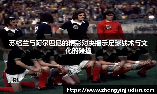 苏格兰与阿尔巴尼的精彩对决揭示足球战术与文化的碰撞